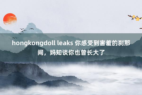 hongkongdoll leaks 你感受到害羞的刹那间，妈知谈你也曾长大了