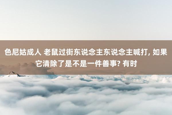 色尼姑成人 老鼠过街东说念主东说念主喊打， 如果它清除了是不是一件善事? 有时