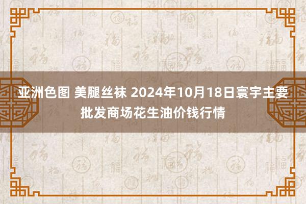 亚洲色图 美腿丝袜 2024年10月18日寰宇主要批发商场花生油价钱行情