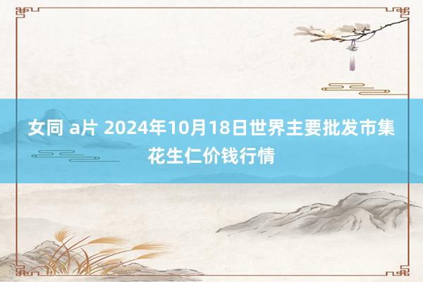 女同 a片 2024年10月18日世界主要批发市集花生仁价钱行情