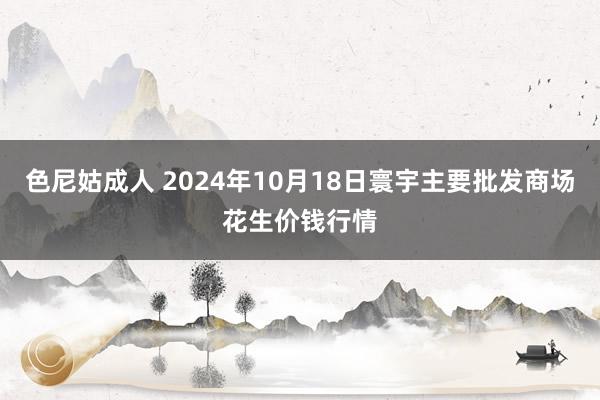 色尼姑成人 2024年10月18日寰宇主要批发商场花生价钱行情