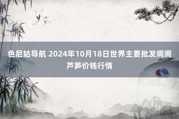 色尼姑导航 2024年10月18日世界主要批发阛阓芦笋价钱行情