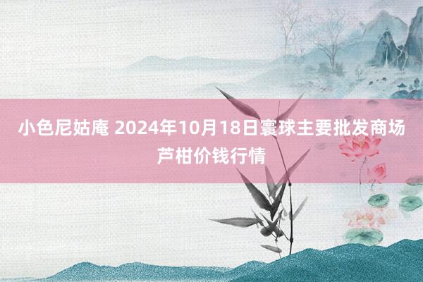 小色尼姑庵 2024年10月18日寰球主要批发商场芦柑价钱行情