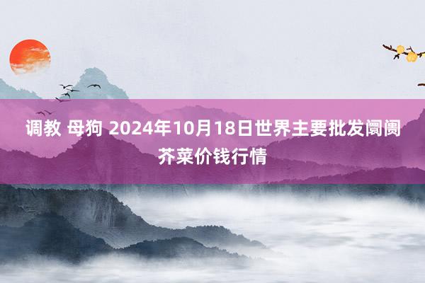 调教 母狗 2024年10月18日世界主要批发阛阓芥菜价钱行情