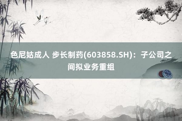 色尼姑成人 步长制药(603858.SH)：子公司之间拟业务重组