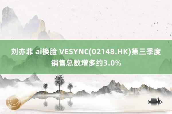 刘亦菲 ai换脸 VESYNC(02148.HK)第三季度销售总数增多约3.0%