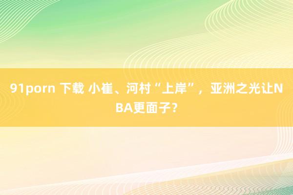 91porn 下载 小崔、河村“上岸”，亚洲之光让NBA更面子？