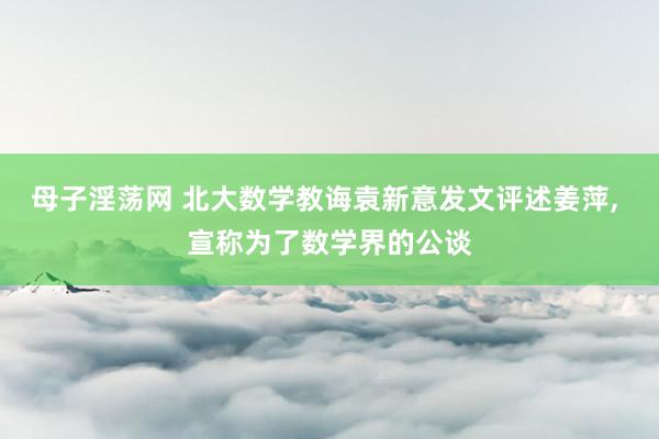 母子淫荡网 北大数学教诲袁新意发文评述姜萍， 宣称为了数学界的公谈