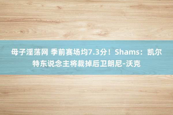 母子淫荡网 季前赛场均7.3分！Shams：凯尔特东说念主将裁掉后卫朗尼-沃克