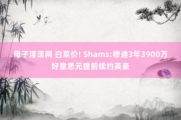 母子淫荡网 白菜价! Shams:穆迪3年3900万好意思元提前续约英豪