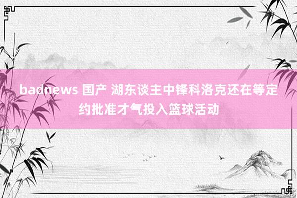 badnews 国产 湖东谈主中锋科洛克还在等定约批准才气投入篮球活动