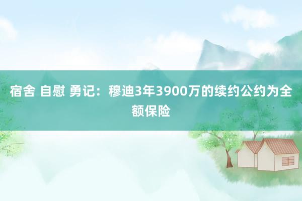 宿舍 自慰 勇记：穆迪3年3900万的续约公约为全额保险