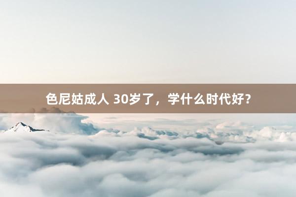 色尼姑成人 30岁了，学什么时代好？