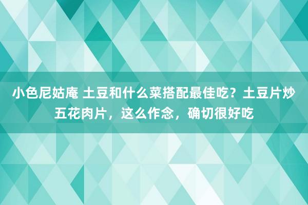 小色尼姑庵 土豆和什么菜搭配最佳吃？土豆片炒五花肉片，这么作念，确切很好吃