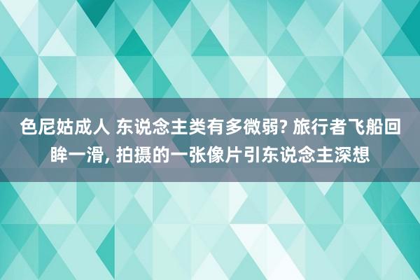 色尼姑成人 东说念主类有多微弱? 旅行者飞船回眸一滑， 拍摄的一张像片引东说念主深想