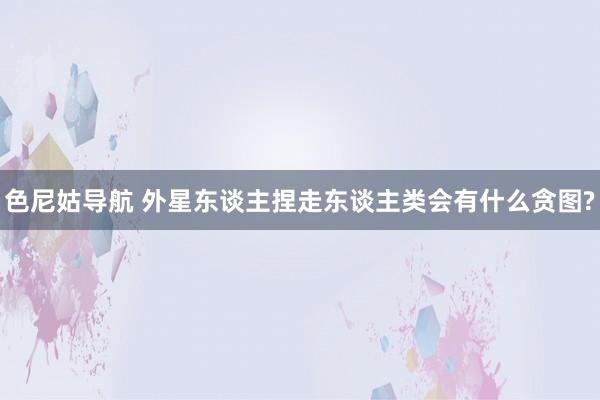 色尼姑导航 外星东谈主捏走东谈主类会有什么贪图?