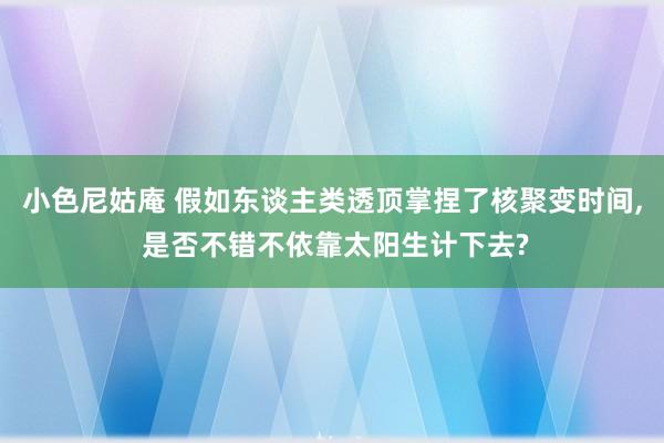 小色尼姑庵 假如东谈主类透顶掌捏了核聚变时间， 是否不错不依靠太阳生计下去?