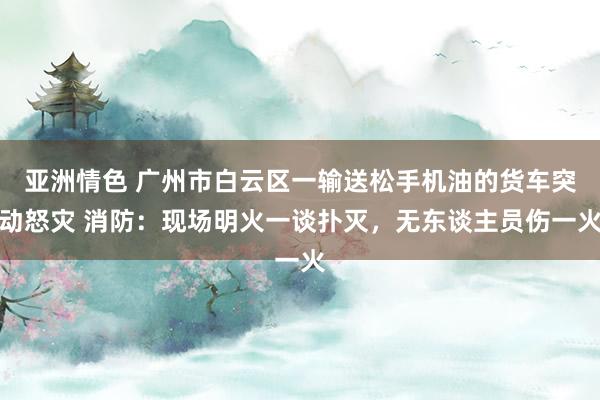 亚洲情色 广州市白云区一输送松手机油的货车突动怒灾 消防：现场明火一谈扑灭，无东谈主员伤一火