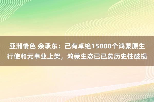 亚洲情色 余承东：已有卓绝15000个鸿蒙原生行使和元事业上架，鸿蒙生态已已矣历史性破损