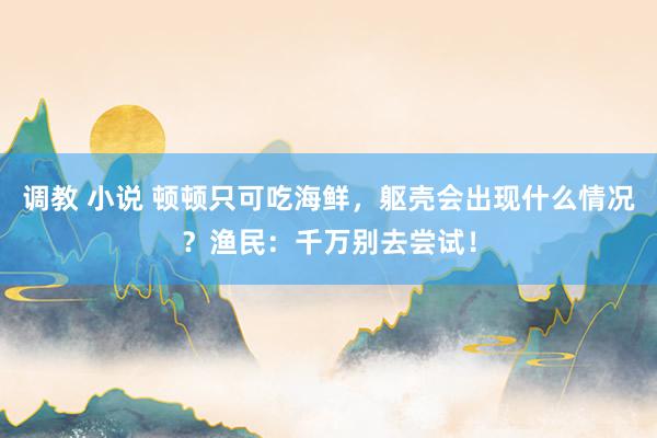 调教 小说 顿顿只可吃海鲜，躯壳会出现什么情况？渔民：千万别去尝试！