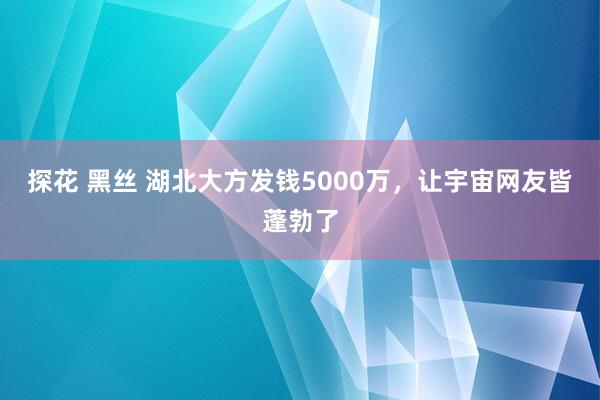 探花 黑丝 湖北大方发钱5000万，让宇宙网友皆蓬勃了