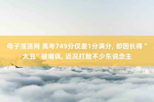 母子淫荡网 高考749分仅差1分满分， 却因长得“太丑”被嘲讽， 近况打脸不少东说念主