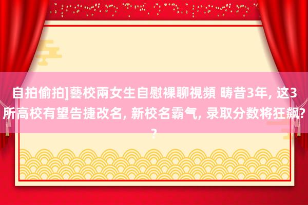 自拍偷拍]藝校兩女生自慰裸聊視頻 畴昔3年， 这3所高校有望告捷改名， 新校名霸气， 录取分数将狂飙?