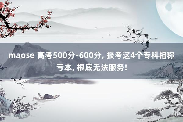 maose 高考500分-600分， 报考这4个专科相称亏本， 根底无法服务!