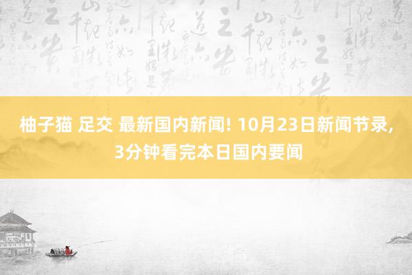 柚子猫 足交 最新国内新闻! 10月23日新闻节录， 3分钟看完本日国内要闻