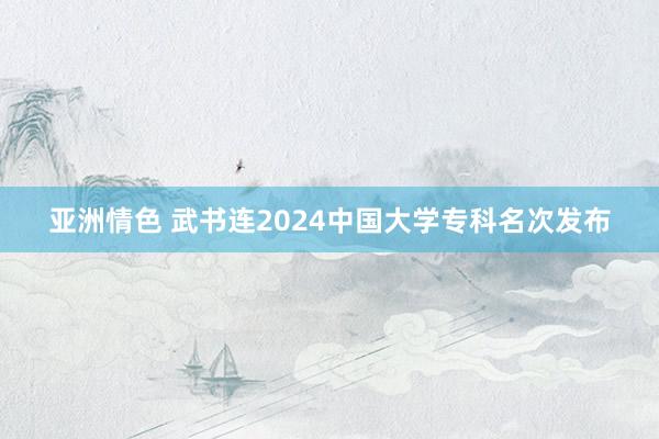 亚洲情色 武书连2024中国大学专科名次发布