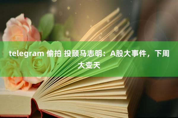 telegram 偷拍 投顾马志明：A股大事件，下周大变天