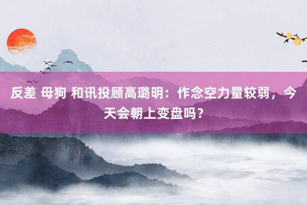 反差 母狗 和讯投顾高璐明：作念空力量较弱，今天会朝上变盘吗？