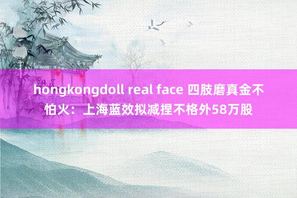 hongkongdoll real face 四肢磨真金不怕火：上海蓝效拟减捏不格外58万股