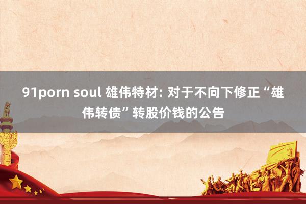 91porn soul 雄伟特材: 对于不向下修正“雄伟转债”转股价钱的公告