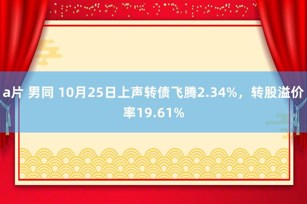 a片 男同 10月25日上声转债飞腾2.34%，转股溢价率19.61%