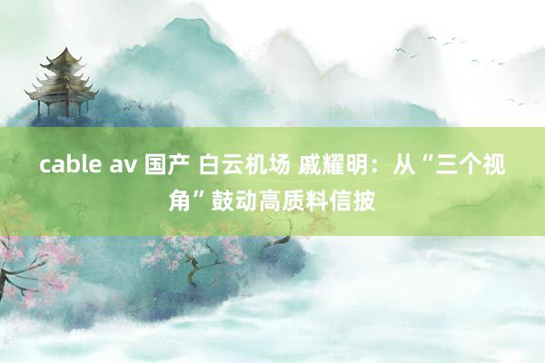 cable av 国产 白云机场 戚耀明：从“三个视角”鼓动高质料信披