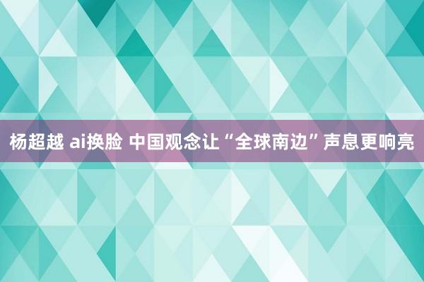 杨超越 ai换脸 中国观念让“全球南边”声息更响亮