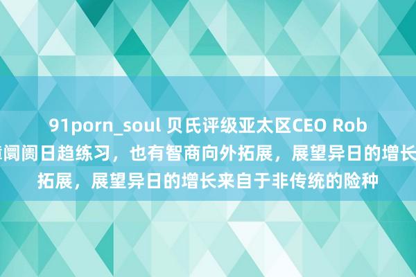 91porn_soul 贝氏评级亚太区CEO Rob Curtis：中国再保障阛阓日趋练习，也有智商向外拓展，展望异日的增长来自于非传统的险种