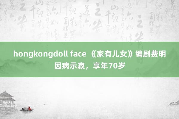 hongkongdoll face 《家有儿女》编剧费明因病示寂，享年70岁