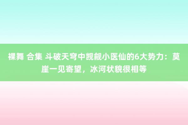 裸舞 合集 斗破天穹中觊觎小医仙的6大势力：莫崖一见寄望，冰河状貌很相等