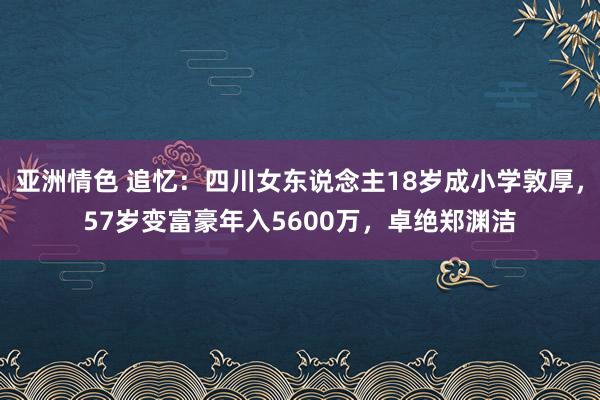 亚洲情色 追忆：四川女东说念主18岁成小学敦厚，57岁变富豪年入5600万，卓绝郑渊洁