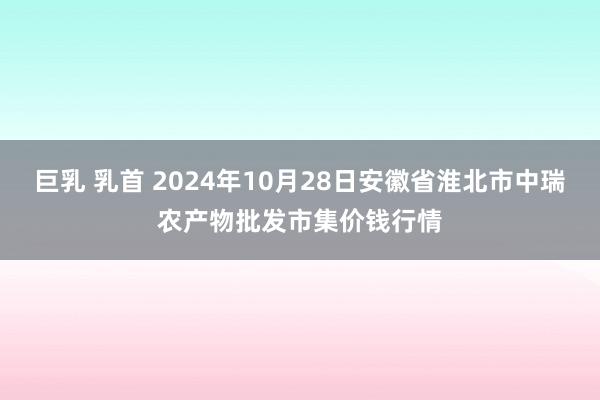 巨乳 乳首 2024年10月28日安徽省淮北市中瑞农产物批发市集价钱行情