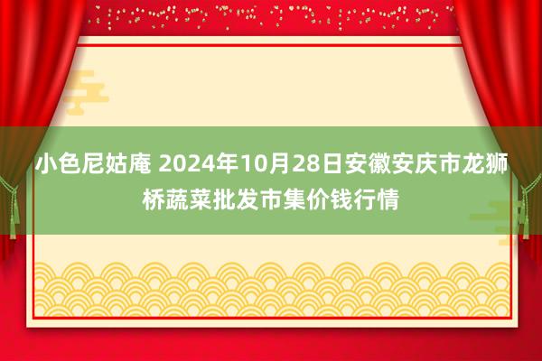 小色尼姑庵 2024年10月28日安徽安庆市龙狮桥蔬菜批发市集价钱行情