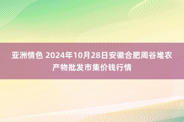 亚洲情色 2024年10月28日安徽合肥周谷堆农产物批发市集价钱行情