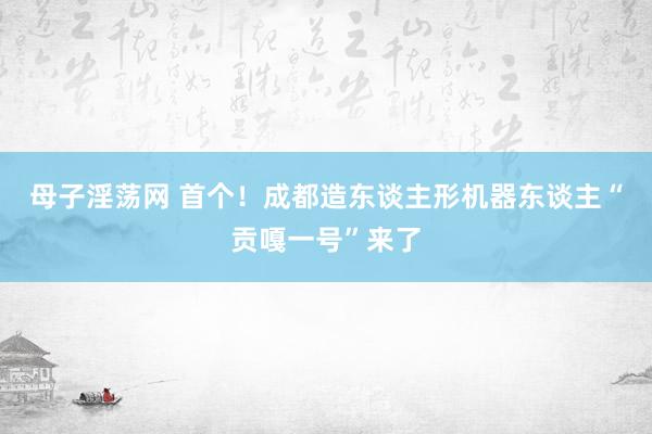 母子淫荡网 首个！成都造东谈主形机器东谈主“贡嘎一号”来了