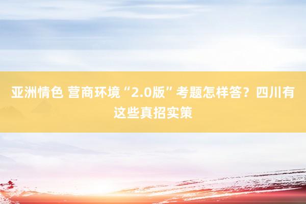 亚洲情色 营商环境“2.0版”考题怎样答？四川有这些真招实策