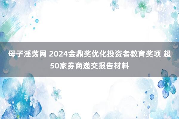 母子淫荡网 2024金鼎奖优化投资者教育奖项 超50家券商递交报告材料