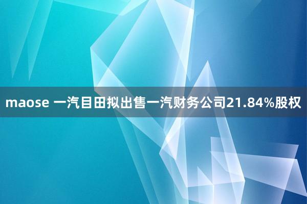 maose 一汽目田拟出售一汽财务公司21.84%股权