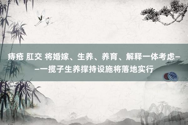 痔疮 肛交 将婚嫁、生养、养育、解释一体考虑——一揽子生养撑持设施将落地实行