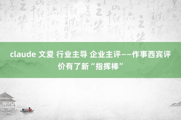 claude 文爱 行业主导 企业主评——作事西宾评价有了新“指挥棒”